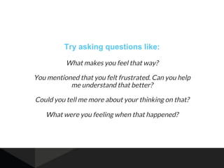 Try asking questions like:
What makes you feel that way?
You mentioned that you felt frustrated. Can you help
me understan...