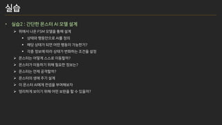 실습
• 실습2 : 간단한 몬스터 AI 모델 설계
➢ 위에서 나온 FSM 모델을 통해 설계
▪ 상태와 행동만으로 AI를 정의
▪ 해당 상태가 되면 어떤 행동이 가능한가?
▪ 각종 정보에 따라 상태가 변화하는 조건을 설정
➢ 몬스터는 어떻게 스스로 이동할까?
➢ 몬스터가 이동하기 위해 필요한 정보는?
➢ 몬스터는 언제 공격할까?
➢ 몬스터의 생애 주기 설계
➢ 이 몬스터 AI에게 컨셉을 부여해보자
➢ 영리하게 보이기 위해 어떤 보완을 할 수 있을까?
 