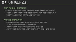 좋은 AI를 만드는 요건
• 유저가 편법을 쓸 수 있게 만들어라
➢ 유저가 어느정도 눈치챌 수 있는 선에서 AI를 상대할 때 편법을 발견해 활용할 수 있게 만들어라
➢ 고전 중에서 시행착오로 개발자가 의도한 편법을 발견하고 이를 이용해 적을 물리쳤을 경우, 적 AI
가 멍청하다는 느낌보단 자신이 똑똑하다는 느낌을 더 받게 만든다
• AI의 사고를 표현하도록 하라
➢ 음성이나 대사, 시야 등의 각종 표현 방법으로 AI가 생각하고 있는 바를 전달하라
▪ Ex1. “방금 저기 누군가 있던 것 같은데…”. -> “내가 잘 못 봤나 보군”
➢ AI에게 개성을 부여해 모두 같은 AI가 아닌 것처럼 보이는 것도 좋은 방법
➢ AI가 아무리 복잡한 계산과 상황 판단 능력을 가지고 있어도 유저가 인지할 수 없다면 알 수 없다
 