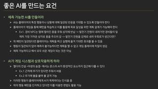 좋은 AI를 만드는 요건
• 예측 가능한 AI를 만들어라
➢ AI는 플레이어의 특정 행동이나 상황에 대해 일관된 반응을 기대할 수 있도록 만들어야 한다
➢ 플레이어가 게임을 통해 패턴을 학습하고 이를 활용해 목표 달성을 위한 계획 설계가 가능해야 한다
▪ Ex1. 경비 NPC는 맵에 떨어진 총을 주워 상자에 반납 -> 발전기 전원이 내려가면 경비들이 일
제히 가장 가까운 상자로 총을 주으러 감 -> 발전기 전원을 강제로 내려 우회로가 생긴다면?
➢ 위 패턴이 일관된다면 플레이어는 계획을 짜고 실행에 옮겨 기대한 효과를 볼 수 있음
➢ 행동이 일관되지 않아 예측이 불가능하다면 계획을 짤 수 없고 게임 플레이에 차질이 생김
➢ 예측 가능하다고 해서 모두 쉬운 게임이 되는 것은 아님
• AI가 게임 시스템과 상호작용하게 하라
➢ 젤다의 전설 –야생의 숨결- 에서는 몬스터 AI가 환경적인 요소까지 접근해 다룰 수 있다
▪ Ex.1 근처에 무기가 있다면 주워서 싸움
▪ Ex.2 무기에 불을 붙여 불 공격 가능
➢ 이러한 행동이 플레이어에게 AI가 똑똑하다는 인식을 줌
➢ 위의 행동 패턴을 인지하고 있다면 이를 이용한 편법도 활용 가능
 