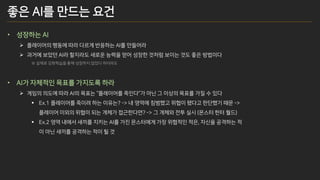 좋은 AI를 만드는 요건
• 성장하는 AI
➢ 플레이어의 행동에 따라 다르게 반응하는 AI를 만들어라
➢ 과거에 보았던 AI라 할지라도 새로운 능력을 얻어 성장한 것처럼 보이는 것도 좋은 방법이다
※ 실제로 강화학습을 통해 성장하지 않았다 하더라도
• AI가 자체적인 목표를 가지도록 하라
➢ 게임의 의도에 따라 AI의 목표는 “플레이어를 죽인다”가 아닌 그 이상의 목표를 가질 수 있다
▪ Ex.1 플레이어를 죽이려 하는 이유는? -> 내 영역에 침범했고 위협이 됐다고 판단했기 때문 ->
플레이어 이외의 위협이 되는 개체가 접근한다면? -> 그 개체와 전투 실시 (몬스터 헌터 월드)
▪ Ex.2 영역 내에서 새끼를 지키는 AI를 가진 몬스터에게 가장 위협적인 적은, 자신을 공격하는 적
이 아닌 새끼를 공격하는 적이 될 것
 