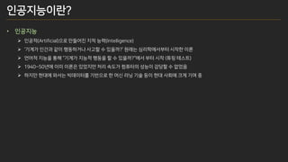 인공지능이란?
• 인공지능
➢ 인공적(Artificial)으로 만들어진 지적 능력(Intelligence)
➢ ‘기계가 인간과 같이 행동하거나 사고할 수 있을까?’ 원래는 심리학에서부터 시작한 이론
➢ 언어적 지능을 통해 “기계가 지능적 행동을 할 수 있을까?“에서 부터 시작 (튜링 테스트)
➢ 1940~50년에 이미 이론은 있었지만 처리 속도가 컴퓨터의 성능이 감당할 수 없었음
➢ 하지만 현대에 와서는 빅데이터를 기반으로 한 머신 러닝 기술 등이 현대 사회에 크게 기여 중
 