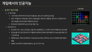 게임에서의 인공지능
• 길 찾기 알고리즘
➢ A* 알고리즘
▪ 시작지에서 목적지까지의 최단거리를 찾는 휴리스틱 이론의 알고리즘
▪ 최단 거리를 찾기 위해 많은 경우의 수를 일일이 계산하기 때문에, 경우의 수가 많아지거나
길이 복잡할 수록 연산량이 폭발적으로 증가
▪ 맵 정보의 변경에 따라 실시간으로 대응 가능
➢ NavMesh AI
▪ 맵 내에서 갈 수 있는 곳과 없는 곳을 미리 설정해 놓고 그 안에서 최단거리를 찾는 알고리즘
▪ 맵 정보를 미리 알고있어야 하기 때문에 네비게이션 매쉬 데이터를 미리 Bake(굽다)해 가지
고 있어야 함
▪ 때문에 Bake 과정이 존재하며, 이 Bake된 NavMesh 데이터는 실시간 변경에 따른 대응이
힘듦
▪ 정해진 오브젝트의 이동에 대해서는 실시간 처리 가능
A* 알고리즘
NavMesh AI
 