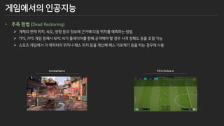 • 추측 항법 (Dead Reckoning)
➢ 개체의 현재 위치, 속도, 방향 등의 정보에 근거해 다음 위치를 예측하는 방법
➢ TPS, FPS 게임 등에서 NPC AI가 플레이어를 향해 공격해야 할 경우 사격 정확도 등을 조절 가능
➢ 스포츠 게임에서 각 캐릭터의 위치나 패스 위치 등을 계산해 패스 가로채기 등을 하는 경우에 사용
Uncharted 4 FIFA Online 4
게임에서의 인공지능
 