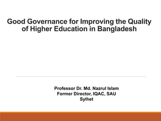 Good Governance for Improving the Quality
of Higher Education in Bangladesh
Professor Dr. Md. Nazrul Islam
Former Director, IQAC, SAU
Sylhet
 