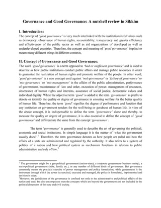 Governance and Good Governance: A nutshell review in Sikkim
I. Introduction:
The concept of ‘good governance’ is very much interlinked with the institutionalized values such
as democracy, observance of human rights, accountability, transparency and greater efficiency
and effectiveness of the public sector as well as aid organizations of developed as well as
underdeveloped countries. Therefore, the concept and meaning of ‘good governance’ implied or
meant many different things in different contexts.

II. Concept of Governance and Good Governance:
The word ‘good governance’ is a term opposed to ‘bad or inefficient governance’ and is used to
describe as how public institutions conduct public affairs and manage public resources in order
to guarantee the realization of human rights and promote welfare of the people. In other word,
‘good governance’ is a new concept used against ‘mal-governance’ or ‘failure of governance’ or
‘mis-governance’ or ‘mis-management’ in the affairs of the public administration, performance
of government, maintenance of law and order, execution of power, management of resources,
observance of human rights and interests, assurance of social justice, democratic values and
individual dignity. While the adjective term ‘good’ is added to the term ‘governance’ as prefix to
denote or identify the quality or degree of governance in ensuring welfare for the better quality
of human life. Therefore, the term ‘good’ signifies the degree of performance and function that
any institution or government renders for the well-being or goodness of human life. In view of
the above concept, it is indispensable to define the term ‘governance’ alone and thereby, to
measure the quality or degree of governance, it is also essential to define the concept of ‘good
governance’ and differentiate the same from the concept ‘governance’.
The term ‘governance’ is generally used to describe the art of governing the political,
economic and social institutions. In simple language it is the matter of ‘what the government
usually does?’.1 Therefore, the term governance denotes as how people are ruled and how the
affairs of a state are administered and regulated by the authority. It also refers to a system of
politics of a nation and how political system as mechanism functions in relation to public
administration and rule of law.2

1

The government might be a geo-political government (nation-state), a corporate government (business entity), a
socio-political government (tribe, family etc.), or any number of different kinds of government. But governance
commonly means the practical exercise of power management and policy formulation, while government is the
instrument through which the power is exercised, executed and managed, the policy is formulated, implemented and
decision is taken.
2
However, the jurisdiction of the governance is confined not only to the administrative and political affairs of the
nation and state, but also encompasses even the concepts which are beyond the government and not included in the
political dimension of the state and civil society.

 