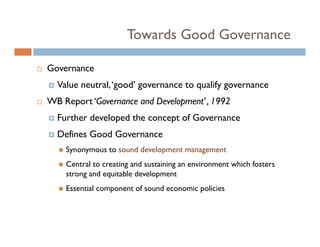 Towards Good Governance

Governance
  Value neutral, ‘good’ governance to qualify governance
WB Report ‘Governance and Development’ , 1992
  Further developed the concept of Governance
  Defines Good Governance
    Synonymous to sound development management
    Central to creating and sustaining an environment which fosters
    strong and equitable development
    Essential component of sound economic policies
 