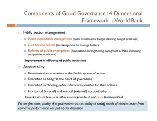 Components of Good Governance : 4 Dimensional
                        Framework - World Bank

    Public sector management
        Public
        P bl expenditure management (public investments, budget planning, budget processes)
                  d
        Civil service reform (to manage less but manage better)
        Reform of public enterprises (privatisation, strengthening managment of PSEs, improving
        competitive conditions)

     Improvement in efficiency of public institutions

    Accountbility
                y
        Constituted an innovation in the Bank’s sphere of action
        Described as being “at the heart of governance”.
        Described as “holding public officials responsible for their actions
        Horizontal (internal) and vertical (external) accountability
     Concept of exit (access to other service providers) and voice (participation)

For the first time, quality of a government w.r.t its ability to satisfy needs of citizens apart from
economic performance was put up for discussion
 