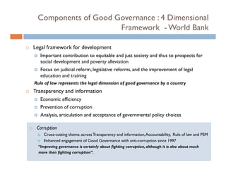 Components of Good Governance : 4 Dimensional
                     Framework - World Bank

Legal framework for development
   Important contribution to equitable and j society and thus to prospects for
   I              ib i          i bl     d just i      d h                 f
   social development and poverty alleviation
   Focus on judicial reform, legislative reforms, and the improvement of legal
   education and training
Rule of law represents the legal dimension of good governance by a country
Transparency and information
   Economic efficiency
   E     i ffi i
   Prevention of corruption
   Analysis, articulation and acceptance of governmental policy choices

 Corruption
     Cross-cutting theme, across Transparency and information, Accountability, Rule of law and PSM
     Enhanced engagement of Good Governance with anti-corruption since 1997
                                                      anti corruption
  “Improving governance is certainly about fighting corruption, although it is also about much
  more than fighting corruption”.
 