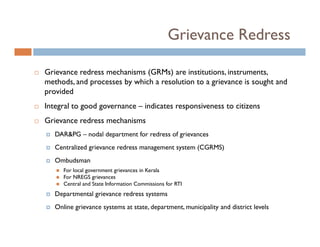 Grievance Redress

Grievance redress mechanisms (GRMs) are institutions, instruments,
methods, and processes by which a resolution to a grievance is sought and
provided
Integral to good governance – indicates responsiveness to citizens
Grievance redress mechanisms
   DAR&PG – nodal department for redress of grievances
   Centralized grievance redress management system (CGRMS)
   Ombudsman
      For local government grievances in Kerala
      For NREGS grievances
      Central and State Information Commissions for RTI
   Departmental grievance redress systems
   Online grievance systems at state, department, municipality and district levels
 