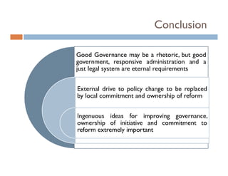 Conclusion

Good Governance may be a rhetoric but good
                               rhetoric,
government, responsive administration and a
just legal system are eternal requirements


External drive to policy change to be replaced
by local commitment and ownership of reform
 y                                p


Ingenuous ideas for improving governance,
ownership of i i i i
       hi   f initiative and commitment to
                           d     i
reform extremely important
 