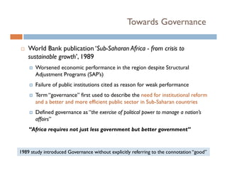 Towards Governance

    World Bank publication ‘Sub-Saharan Africa - from crisis to
    sustainable growth’, 1989
         i bl        h’
       Worsened economic performance in the region despite Structural
       Adjustment Programs (
         j           g     (SAP’s)
                                 )
       Failure of public institutions cited as reason for weak performance
       Term “governance” first used to describe the need for institutional reform
       and a better and more efficient public sector in Sub-Saharan countries
       Defined governance as “the exercise of political power to manage a nation’s
       affairs
       affairs”
    “Africa requires not just less government but better government”


1989 study introduced Governance without explicitly referring to the connotation “good”
 
