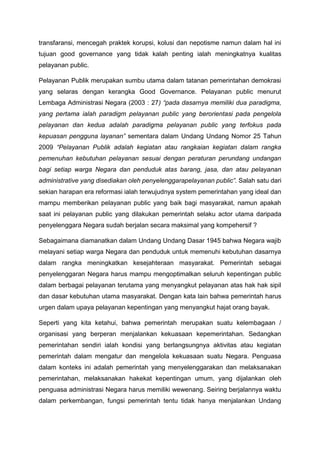 transfaransi, mencegah praktek korupsi, kolusi dan nepotisme namun dalam hal ini
tujuan good governance yang tidak kalah penting ialah meningkatnya kualitas
pelayanan public.
Pelayanan Publik merupakan sumbu utama dalam tatanan pemerintahan demokrasi
yang selaras dengan kerangka Good Governance. Pelayanan public menurut
Lembaga Administrasi Negara (2003 : 27) “pada dasarnya memiliki dua paradigma,
yang pertama ialah paradigm pelayanan public yang berorientasi pada pengelola
pelayanan dan kedua adalah paradigma pelayanan public yang terfokus pada
kepuasan pengguna layanan” sementara dalam Undang Undang Nomor 25 Tahun
2009 “Pelayanan Publik adalah kegiatan atau rangkaian kegiatan dalam rangka
pemenuhan kebutuhan pelayanan sesuai dengan peraturan perundang undangan
bagi setiap warga Negara dan penduduk atas barang, jasa, dan atau pelayanan
administrative yang disediakan oleh penyelenggarapelayanan public”. Salah satu dari
sekian harapan era reformasi ialah terwujudnya system pemerintahan yang ideal dan
mampu memberikan pelayanan public yang baik bagi masyarakat, namun apakah
saat ini pelayanan public yang dilakukan pemerintah selaku actor utama daripada
penyelenggara Negara sudah berjalan secara maksimal yang kompehersif ?
Sebagaimana diamanatkan dalam Undang Undang Dasar 1945 bahwa Negara wajib
melayani setiap warga Negara dan penduduk untuk memenuhi kebutuhan dasarnya
dalam rangka meningkatkan kesejahteraan masyarakat. Pemerintah sebagai
penyelenggaran Negara harus mampu mengoptimalkan seluruh kepentingan public
dalam berbagai pelayanan terutama yang menyangkut pelayanan atas hak hak sipil
dan dasar kebutuhan utama masyarakat. Dengan kata lain bahwa pemerintah harus
urgen dalam upaya pelayanan kepentingan yang menyangkut hajat orang bayak.
Seperti yang kita ketahui, bahwa pemerintah merupakan suatu kelembagaan /
organisasi yang berperan menjalankan kekuasaan kepemerintahan. Sedangkan
pemerintahan sendiri ialah kondisi yang berlangsungnya aktivitas atau kegiatan
pemerintah dalam mengatur dan mengelola kekuasaan suatu Negara. Penguasa
dalam konteks ini adalah pemerintah yang menyelenggarakan dan melaksanakan
pemerintahan, melaksanakan hakekat kepentingan umum, yang dijalankan oleh
penguasa administrasi Negara harus memiliki wewenang. Seiring berjalannya waktu
dalam perkembangan, fungsi pemerintah tentu tidak hanya menjalankan Undang
 
