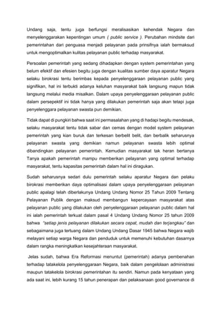 Undang saja, tentu juga berfungsi meralisasikan kehendak Negara dan
menyelenggarakan kepentingan umum ( public service ). Perubahan mindsite dari
pemerintahan dari penguasa menjadi pelayanan pada prinsifnya ialah bermaksud
untuk mengoptimalkan kulitas pelayanan public terhadap masyarakat.
Persoalan pemerintah yang sedang dihadapkan dengan system pemerintahan yang
belum efektif dan efesien begitu juga dengan kualitas sumber daya aparatur Negara
selaku birokrasi tentu berimbas kepada penyelenggaraan pelayanan public yang
signifikan, hal ini terbukti adanya keluhan masyarakat baik langsung mapun tidak
langsung melalui media misalkan. Dalam upaya penyelenggaraan pelayanan public
dalam persepektif ini tidak hanya yang dilakukan pemerintah saja akan tetapi juga
penyelenggara pelayanan swasta pun demikian.
Tidak dapat di pungkiri bahwa saat ini permasalahan yang di hadapi begitu mendesak,
selaku masyarakat tentu tidak sabar dan cemas dengan model system pelayanan
pemerintah yang kian buruk dan terkesan berbelit belit, dan berbalik seharusnya
pelayanan swasta yang demikian namun pelayanan swasta lebih optimal
dibandingkan pelayanan pemerintah. Kemudian masyarakat tak heran bertanya
Tanya apakah pemerintah mampu memberikan pelayanan yang optimal terhadap
masyarakat, tentu kapasitas pemerintah dalam hal ini diragukan.
Sudah seharusnya sedari dulu pemerintah selaku aparatur Negara dan pelaku
birokrasi memberikan daya optimalisasi dalam upaya penyelenggaraan pelayanan
public apalagi telah diberlakunya Undang Undang Nomor 25 Tahun 2009 Tentang
Pelayanan Publik dengan maksud membangun kepercayaan masyarakat atas
pelayanan public yang dilakukan oleh penyelenggaraan pelayanan public dalam hal
ini ialah pemerintah terkuat dalam pasal 4 Undang Undang Nomor 25 tahun 2009
bahwa “setiap jenis pelayanan dilakukan secara cepat, mudah dan terjangkau” dan
sebagaimana juga tertuang dalam Undang Undang Dasar 1945 bahwa Negara wajib
melayani setiap warga Negara dan penduduk untuk memenuhi kebutuhan dasarnya
dalam rangka meningkatkan kesejahteraan masyarakat.
Jelas sudah, bahwa Era Reformasi menuntut (pemerintah) adanya pembenahan
terhadap tatakelola penyelenggaraan Negara, baik dalam pengelolaan administrasi
maupun tatakelola birokrasi pemerintahan itu sendiri. Namun pada kenyataan yang
ada saat ini, lebih kurang 15 tahun penerapan dan pelaksanaan good governance di
 