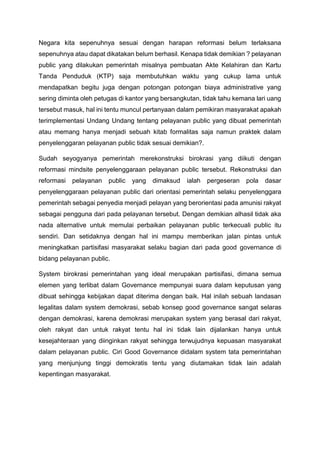 Negara kita sepenuhnya sesuai dengan harapan reformasi belum terlaksana
sepenuhnya atau dapat dikatakan belum berhasil. Kenapa tidak demikian ? pelayanan
public yang dilakukan pemerintah misalnya pembuatan Akte Kelahiran dan Kartu
Tanda Penduduk (KTP) saja membutuhkan waktu yang cukup lama untuk
mendapatkan begitu juga dengan potongan potongan biaya administrative yang
sering diminta oleh petugas di kantor yang bersangkutan, tidak tahu kemana lari uang
tersebut masuk, hal ini tentu muncul pertanyaan dalam pemikiran masyarakat apakah
terimplementasi Undang Undang tentang pelayanan public yang dibuat pemerintah
atau memang hanya menjadi sebuah kitab formalitas saja namun praktek dalam
penyelenggaran pelayanan public tidak sesuai demikian?.
Sudah seyogyanya pemerintah merekonstruksi birokrasi yang diikuti dengan
reformasi mindsite penyelenggaraan pelayanan public tersebut. Rekonstruksi dan
reformasi pelayanan public yang dimaksud ialah pergeseran pola dasar
penyelenggaraan pelayanan public dari orientasi pemerintah selaku penyelenggara
pemerintah sebagai penyedia menjadi pelayan yang berorientasi pada amunisi rakyat
sebagai pengguna dari pada pelayanan tersebut. Dengan demikian alhasil tidak aka
nada alternative untuk memulai perbaikan pelayanan public terkecuali public itu
sendiri. Dan setidaknya dengan hal ini mampu memberikan jalan pintas untuk
meningkatkan partisifasi masyarakat selaku bagian dari pada good governance di
bidang pelayanan public.
System birokrasi pemerintahan yang ideal merupakan partisifasi, dimana semua
elemen yang terlibat dalam Governance mempunyai suara dalam keputusan yang
dibuat sehingga kebijakan dapat diterima dengan baik. Hal inilah sebuah landasan
legalitas dalam system demokrasi, sebab konsep good governance sangat selaras
dengan demokrasi, karena demokrasi merupakan system yang berasal dari rakyat,
oleh rakyat dan untuk rakyat tentu hal ini tidak lain dijalankan hanya untuk
kesejahteraan yang diinginkan rakyat sehingga terwujudnya kepuasan masyarakat
dalam pelayanan public. Ciri Good Governance didalam system tata pemerintahan
yang menjunjung tinggi demokratis tentu yang diutamakan tidak lain adalah
kepentingan masyarakat.
 