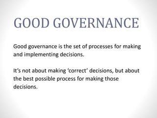 GOOD GOVERNANCE
Good governance is the set of processes for making
and implementing decisions.
It’s not about making ‘correct’ decisions, but about
the best possible process for making those
decisions.
 