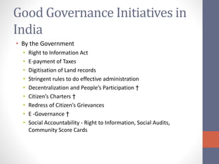 Good Governance Initiatives in
India
• By the Government
• Right to Information Act
• E-payment of Taxes
• Digitisation of Land records
• Stringent rules to do effective administration
• Decentralization and People’s Participation †
• Citizen’s Charters †
• Redress of Citizen’s Grievances
• E -Governance †
• Social Accountability - Right to Information, Social Audits,
Community Score Cards
 