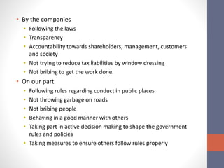 • By the companies
• Following the laws
• Transparency
• Accountability towards shareholders, management, customers
and society
• Not trying to reduce tax liabilities by window dressing
• Not bribing to get the work done.
• On our part
• Following rules regarding conduct in public places
• Not throwing garbage on roads
• Not bribing people
• Behaving in a good manner with others
• Taking part in active decision making to shape the government
rules and policies
• Taking measures to ensure others follow rules properly
 