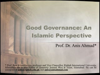 Good Governance: An Islamic Perspective Prof. Dr. Anis Ahmad* * Prof. Anis is meritorious professor and Vice Chancellor, Riphah International University, Islamabad. He is also Editor of Quarterly Journal  West & Islam , Islamabad. He can be contacted at  [email_address]  and  [email_address] 