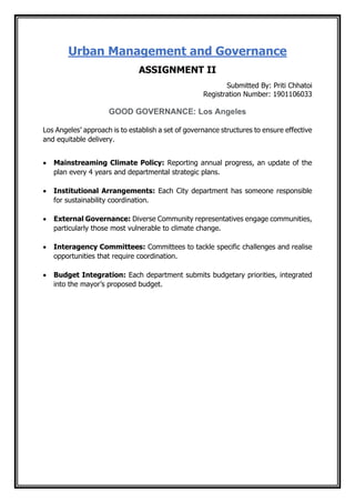 Urban Management and Governance
ASSIGNMENT II
Submitted By: Priti Chhatoi
Registration Number: 1901106033
GOOD GOVERNANCE: Los Angeles
Los Angeles’ approach is to establish a set of governance structures to ensure effective
and equitable delivery.
• Mainstreaming Climate Policy: Reporting annual progress, an update of the
plan every 4 years and departmental strategic plans.
• Institutional Arrangements: Each City department has someone responsible
for sustainability coordination.
• External Governance: Diverse Community representatives engage communities,
particularly those most vulnerable to climate change.
• Interagency Committees: Committees to tackle specific challenges and realise
opportunities that require coordination.
• Budget Integration: Each department submits budgetary priorities, integrated
into the mayor’s proposed budget.
 
