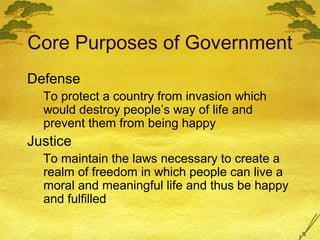 Core Purposes of Government
Defense
  To protect a country from invasion which
  would destroy people’s way of life and
  prevent them from being happy
Justice
  To maintain the laws necessary to create a
  realm of freedom in which people can live a
  moral and meaningful life and thus be happy
  and fulfilled
 