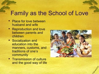 Family as the School of Love
 Place for love between
  husband and wife
 Reproduction and love
  between parents and
  children
 Socialization and
  education into the
  manners, customs, and
  traditions of one’s
  community
 Transmission of culture
  and the good way of life
 