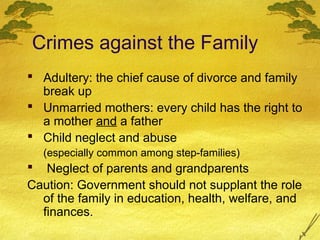 Crimes against the Family
 Adultery: the chief cause of divorce and family
  break up
 Unmarried mothers: every child has the right to
  a mother and a father
 Child neglect and abuse
  (especially common among step-families)
 Neglect of parents and grandparents
Caution: Government should not supplant the role
  of the family in education, health, welfare, and
  finances.
 