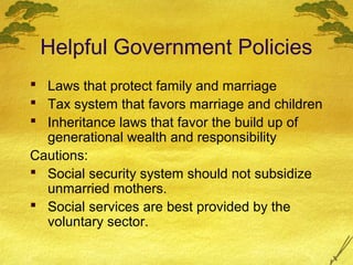 Helpful Government Policies
 Laws that protect family and marriage
 Tax system that favors marriage and children
 Inheritance laws that favor the build up of
  generational wealth and responsibility
Cautions:
 Social security system should not subsidize
  unmarried mothers.
 Social services are best provided by the
  voluntary sector.
 