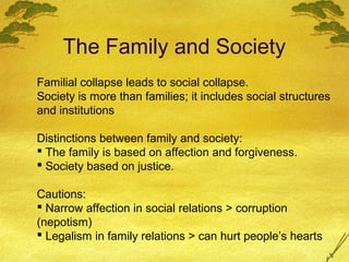The Family and Society
Familial collapse leads to social collapse.
Society is more than families; it includes social structures
and institutions

Distinctions between family and society:
 The family is based on affection and forgiveness.
 Society based on justice.

Cautions:
 Narrow affection in social relations > corruption
(nepotism)
 Legalism in family relations > can hurt people’s hearts
 