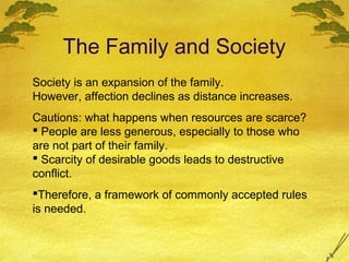 The Family and Society
Society is an expansion of the family.
However, affection declines as distance increases.
Cautions: what happens when resources are scarce?
 People are less generous, especially to those who
are not part of their family.
 Scarcity of desirable goods leads to destructive
conflict.
Therefore, a framework of commonly accepted rules
is needed.
 