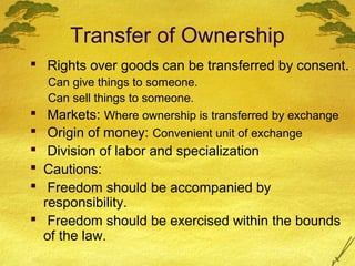 Transfer of Ownership
 Rights over goods can be transferred by consent.
  Can give things to someone.
  Can sell things to someone.
 Markets: Where ownership is transferred by exchange
  Origin of money: Convenient unit of exchange
  Division of labor and specialization
 Cautions:
  Freedom should be accompanied by
  responsibility.
 Freedom should be exercised within the bounds
  of the law.
 