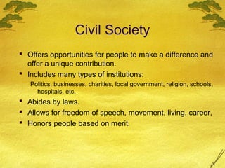Civil Society
 Offers opportunities for people to make a difference and
  offer a unique contribution.
 Includes many types of institutions:
   Politics, businesses, charities, local government, religion, schools,
     hospitals, etc.
 Abides by laws.
 Allows for freedom of speech, movement, living, career,
 Honors people based on merit.
 