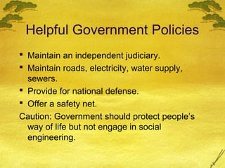 Helpful Government Policies
 Maintain an independent judiciary.
 Maintain roads, electricity, water supply,
  sewers.
 Provide for national defense.
 Offer a safety net.
Caution: Government should protect people’s
  way of life but not engage in social
  engineering.
 