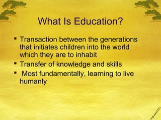 What Is Education?
 Transaction between the generations
  that initiates children into the world
  which they are to inhabit
 Transfer of knowledge and skills
 Most fundamentally, learning to live
  humanly
 