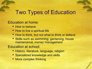 Two Types of Education
Education at home:
     How to behave
     How to live a spiritual life
     How to think, but not what to think or believe
     Skills such as swimming, gardening, house
      maintenance, money management
Education at school:
   History, literature, language, religion
   Specialized knowledge and skills
   More complex thinking
 