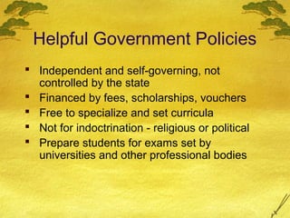 Helpful Government Policies
 Independent and self-governing, not
  controlled by the state
 Financed by fees, scholarships, vouchers
 Free to specialize and set curricula
 Not for indoctrination - religious or political
 Prepare students for exams set by
  universities and other professional bodies
 