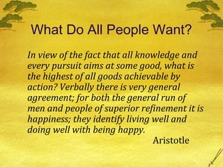 What Do All People Want?
In view of the fact that all knowledge and
every pursuit aims at some good, what is
the highest of all goods achievable by
action? Verbally there is very general
agreement; for both the general run of
men and people of superior refinement it is
happiness; they identify living well and
doing well with being happy.
                                Aristotle
 