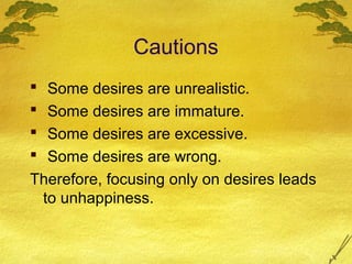 Cautions
 Some desires are unrealistic.
 Some desires are immature.
 Some desires are excessive.
 Some desires are wrong.
Therefore, focusing only on desires leads
 to unhappiness.
 