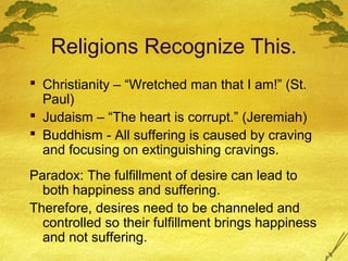 Religions Recognize This.
 Christianity – “Wretched man that I am!” (St.
  Paul)
 Judaism – “The heart is corrupt.” (Jeremiah)
 Buddhism - All suffering is caused by craving
  and focusing on extinguishing cravings.
Paradox: The fulfillment of desire can lead to
  both happiness and suffering.
Therefore, desires need to be channeled and
  controlled so their fulfillment brings happiness
  and not suffering.
 