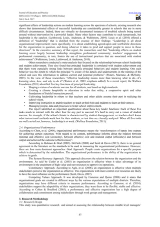 Journal of Education and Practice www.iiste.org
ISSN 2222-1735 (Paper) ISSN 2222-288X (Online)
Vol.8, No.4, 2017
57
significant effects of leadership actions on student learning across the spectrum of schools, existing research also
shows that demonstrated effects of successful leadership are considerably greater in schools that are in more
difficult circumstances. Indeed, there are virtually no documented instances of troubled schools being turned
around without intervention by a powerful leader. Many other factors may contribute to such turnarounds, but
leadership is the catalyst. (Leithwood, Louis, Anderson, & Wahlstrom, 2004). Louis et al. (2010) offered a
definition of “leadership” that is distilled from the essence of their findings: “Leadership is all about
organizational improvement; more specifically, it is about establishing agreed-upon and worthwhile directions
for the organization in question, and doing whatever it takes to prod and support people to move in those
directions”. In the executive summary of that report, the researchers said that “leadership effects on student
learning occur largely because leadership strengthens professional community; teachers’ engagement in
professional community, in turn, fosters the use of instructional practices that are associated with student
achievement” (Wahlstrom, Louis, Leithwood, & Anderson, 2010).
Other researchers conducted a meta-analysis that focused on the relationship between school leadership
and student achievement. They also found that principal leadership is correlated with student achievement and
that there were especially strong links between specific principal behaviors and student learning. One such
behavior was the extent to which the principal “is aware of the details and undercurrents in the running of the
school and uses this information to address current and potential problems” (Waters, Marzano, & McNulty,
2003). In the view of those researchers, “effective leadership means more than knowing what to do—it’s
knowing when, how, and why to do it” (Waters et al., 2003, emphasis added). In a recent report, the Wallace
Foundation (2011) identified five key functions of principal leadership:
• Shaping a vision of academic success for all students, one based on high standards.
• Creating a climate hospitable to education in order that safety, a cooperative spirit and other
foundations of fruitful interaction prevail.
• Cultivating leadership in others so that teachers and other adults assume their part in realizing the
school vision.
• Improving instruction to enable teachers to teach at their best and students to learn at their utmost.
• Managing people, data and processes to foster school improvement.
The report identified an important qualification about those key leader functions: Each of these five
tasks needs to interact with the other four for any part to succeed. It’s hard to carry out a vision of student
success, for example, if the school climate is characterized by student disengagement, or teachers don’t know
what instructional methods work best for their students, or test data are clumsily analyzed. When all five tasks
are well carried out, however, leadership is at work. (Wallace Foundation, 2011).
2.4. Organizational Performance
According to Chen, et al. (2006), organizational performance means the “transformation of inputs into outputs
for achieving certain outcomes. With regard to its content, performance informs about the relation between
minimal and effective cost (economy), between effective cost and realized output (efficiency) and between
output and achieved the outcome (effectiveness)”.
According to Bolman & Deal (2003), DeClerk (2008) and Scott & Davis (2015), there is no general
agreement in the literature on the standards to be used in measuring the organizational performance. However,
there are four main dominant approaches: Goal Approach. People create organizations for a specific purpose
which is determined by the stakeholders. The organizational performance is the ability of the organization to
achieve its goals.
The System Resource Approach. This approach discovers the relation between the organization and the
environment. As said by Cutler et al. (2003) an organization is effective when it takes advantage of its
environment in the attainment of high value and rare resources to approve its operations.
Constituency Approach. According to Agle, et al. (2006), an organization is effective when multiple
stakeholders perceive the organization as effective. The organizations with more control over resources are likely
to have the most influence on the performance (Scott, Davis, 2007).
Competing Values Approach. It was developed by Cameron and Quinn (2006) and it states that
organizational goals are created in different ways by the various expectations of multiple districts. Therefore,
organizations may have different criteria to measure performance. According to Cameron, et al. (2014),
stakeholders support the adaptability of their organizations, they want them to be flexible, stable and effective.
According to Cohen & Bradford (2005), a performance and effective organization has a high degree of
collaboration and commitment among stakeholders through work groups and management.
3. Research Methodology
3.1. Research Design
This study was quantitative research and aimed at assessing the relationship between middle level managers’
 