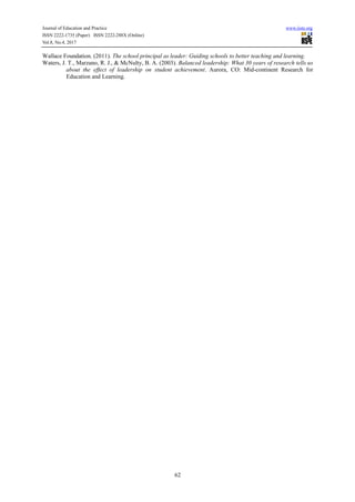 Journal of Education and Practice www.iiste.org
ISSN 2222-1735 (Paper) ISSN 2222-288X (Online)
Vol.8, No.4, 2017
62
Wallace Foundation. (2011). The school principal as leader: Guiding schools to better teaching and learning.
Waters, J. T., Marzano, R. J., & McNulty, B. A. (2003). Balanced leadership: What 30 years of research tells us
about the effect of leadership on student achievement. Aurora, CO: Mid-continent Research for
Education and Learning.
 