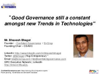 "Good Governance still a constant
    amongst new Trends in Technologies"


    Mr. Bhavesh Bhagat
    Founder - Confident Governance / EnCrisp
    Founding Chair – CSADC

    LinkedIn: http://www.linkedin.com/in/bhaveshbhagat
    Twitter: @bbhagat (Yogi Entrepreneur) *
    Email: bb@encrisp.com | bb@confidentgovernance.com
    GRC Executive Network | LinkedIn
    http://linkd.in/WuaZyL

ConfidentGovernance.com- Award winning Cloud migration experts
Patent pending “Governance as a Service®” innovators
 