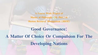 A Course Work Project of
Master of Philosophy (M. Phil.) in
Human Resource Management (HRM)
Good Governance:
A Matter Of Choice Or Compulsion For The
Developing Nations
 