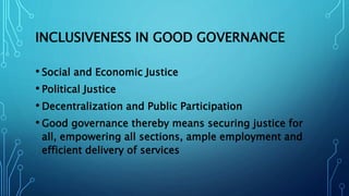 INCLUSIVENESS IN GOOD GOVERNANCE
• Social and Economic Justice
• Political Justice
• Decentralization and Public Participation
• Good governance thereby means securing justice for
all, empowering all sections, ample employment and
efficient delivery of services
 