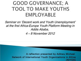 Seminar on ‘Decent work and Youth Unemployment’
at the first Africa-Europe Youth Platform Meeting in
                      Addis Ababa,
                  4 – 8 November 2012




                 A reflection presented by Adikwu Michael
     Network of International Youth Organizations in Africa
                                                  (NIYOA)
 