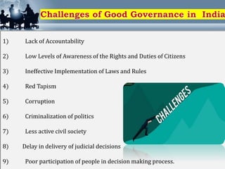 1) Lack of Accountability
2) Low Levels of Awareness of the Rights and Duties of Citizens
3) Ineffective Implementation of Laws and Rules
4) Red Tapism
5) Corruption
6) Criminalization of politics
7) Less active civil society
8) Delay in delivery of judicial decisions
9) Poor participation of people in decision making process.
 