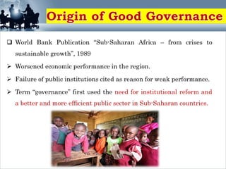  World Bank Publication “Sub-Saharan Africa – from crises to
sustainable growth”, 1989
 Worsened economic performance in the region.
 Failure of public institutions cited as reason for weak performance.
 Term “governance” first used the need for institutional reform and
a better and more efficient public sector in Sub-Saharan countries.
 