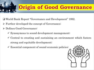  World Bank Report “Governance and Development” 1992.
 Further developed the concept of Governance;
 Defines Good Governance:
 Synonymous to sound development management;
 Central to creating and sustaining an environment which fosters
strong and equitable development;
 Essential component of sound economic policies;
 