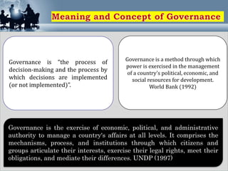 Governance is the exercise of economic, political, and administrative
authority to manage a country's affairs at all levels. It comprises the
mechanisms, process, and institutions through which citizens and
groups articulate their interests, exercise their legal rights, meet their
obligations, and mediate their differences. UNDP (1997)
Governance is “the process of
decision-making and the process by
which decisions are implemented
(or not implemented)”.
Governance is a method through which
power is exercised in the management
of a country's political, economic, and
social resources for development.
World Bank (1992)
 
