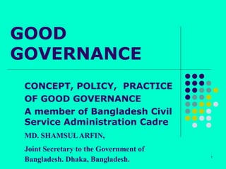 GOOD
GOVERNANCE
 CONCEPT, POLICY, PRACTICE
 OF GOOD GOVERNANCE
 A member of Bangladesh Civil
 Service Administration Cadre
 MD. SHAMSUL ARFIN,
 Joint Secretary to the Government of
 Bangladesh. Dhaka, Bangladesh.         1
 
